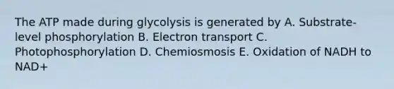 The ATP made during glycolysis is generated by A. Substrate-level phosphorylation B. Electron transport C. Photophosphorylation D. Chemiosmosis E. Oxidation of NADH to NAD+