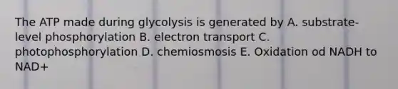 The ATP made during glycolysis is generated by A. substrate-level phosphorylation B. electron transport C. photophosphorylation D. chemiosmosis E. Oxidation od NADH to NAD+