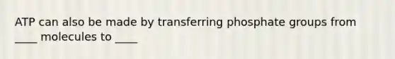 ATP can also be made by transferring phosphate groups from ____ molecules to ____