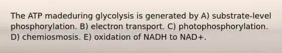 The ATP madeduring glycolysis is generated by A) substrate-level phosphorylation. B) electron transport. C) photophosphorylation. D) chemiosmosis. E) oxidation of NADH to NAD+.