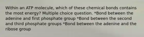 Within an ATP molecule, which of these chemical bonds contains the most energy? Multiple choice question. *Bond between the adenine and first phosphate group *Bond between the second and third phosphate groups *Bond between the adenine and the ribose group