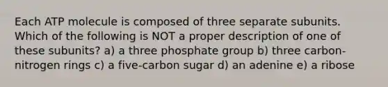 Each ATP molecule is composed of three separate subunits. Which of the following is NOT a proper description of one of these subunits? a) a three phosphate group b) three carbon-nitrogen rings c) a five-carbon sugar d) an adenine e) a ribose