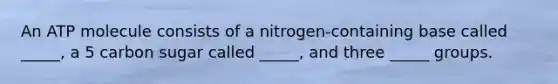 An ATP molecule consists of a nitrogen-containing base called _____, a 5 carbon sugar called _____, and three _____ groups.