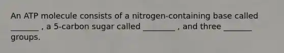 An ATP molecule consists of a nitrogen-containing base called _______ , a 5-carbon sugar called ________ , and three _______ groups.