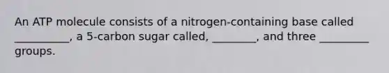 An ATP molecule consists of a nitrogen-containing base called __________, a 5-carbon sugar called, ________, and three _________ groups.