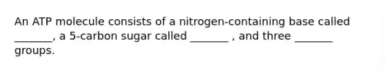 An ATP molecule consists of a nitrogen-containing base called _______, a 5-carbon sugar called _______ , and three _______ groups.