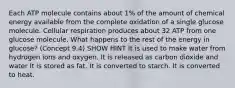 Each ATP molecule contains about 1% of the amount of chemical energy available from the complete oxidation of a single glucose molecule. Cellular respiration produces about 32 ATP from one glucose molecule. What happens to the rest of the energy in glucose? (Concept 9.4) SHOW HINT It is used to make water from hydrogen ions and oxygen. It is released as carbon dioxide and water It is stored as fat. It is converted to starch. It is converted to heat.