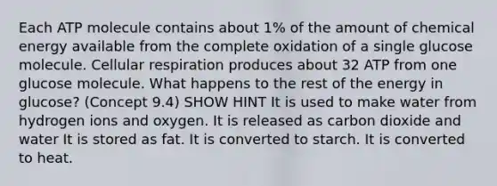 Each ATP molecule contains about 1% of the amount of chemical energy available from the complete oxidation of a single glucose molecule. <a href='https://www.questionai.com/knowledge/k1IqNYBAJw-cellular-respiration' class='anchor-knowledge'>cellular respiration</a> produces about 32 ATP from one glucose molecule. What happens to the rest of the energy in glucose? (Concept 9.4) SHOW HINT It is used to make water from hydrogen ions and oxygen. It is released as carbon dioxide and water It is stored as fat. It is converted to starch. It is converted to heat.