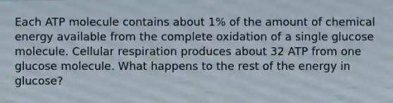 Each ATP molecule contains about 1% of the amount of chemical energy available from the complete oxidation of a single glucose molecule. Cellular respiration produces about 32 ATP from one glucose molecule. What happens to the rest of the energy in glucose?