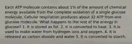 Each ATP molecule contains about 1% of the amount of chemical energy available from the complete oxidation of a single glucose molecule. Cellular respiration produces about 32 ATP from one glucose molecule. What happens to the rest of the energy in glucose? 1. It is stored as fat. 2. It is converted to heat. 3. It is used to make water from hydrogen ions and oxygen. 4. It is released as carbon dioxide and water 5. It is converted to starch.