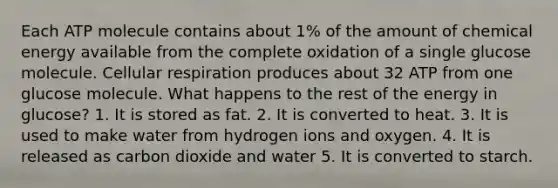 Each ATP molecule contains about 1% of the amount of chemical energy available from the complete oxidation of a single glucose molecule. Cellular respiration produces about 32 ATP from one glucose molecule. What happens to the rest of the energy in glucose? 1. It is stored as fat. 2. It is converted to heat. 3. It is used to make water from hydrogen ions and oxygen. 4. It is released as carbon dioxide and water 5. It is converted to starch.