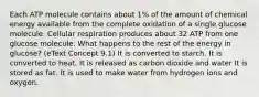 Each ATP molecule contains about 1% of the amount of chemical energy available from the complete oxidation of a single glucose molecule. Cellular respiration produces about 32 ATP from one glucose molecule. What happens to the rest of the energy in glucose? (eText Concept 9.1) It is converted to starch. It is converted to heat. It is released as carbon dioxide and water It is stored as fat. It is used to make water from hydrogen ions and oxygen.