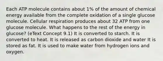 Each ATP molecule contains about 1% of the amount of chemical energy available from the complete oxidation of a single glucose molecule. <a href='https://www.questionai.com/knowledge/k1IqNYBAJw-cellular-respiration' class='anchor-knowledge'>cellular respiration</a> produces about 32 ATP from one glucose molecule. What happens to the rest of the energy in glucose? (eText Concept 9.1) It is converted to starch. It is converted to heat. It is released as carbon dioxide and water It is stored as fat. It is used to make water from hydrogen ions and oxygen.