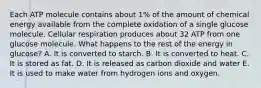 Each ATP molecule contains about 1% of the amount of chemical energy available from the complete oxidation of a single glucose molecule. Cellular respiration produces about 32 ATP from one glucose molecule. What happens to the rest of the energy in glucose? A. It is converted to starch. B. It is converted to heat. C. It is stored as fat. D. It is released as carbon dioxide and water E. It is used to make water from hydrogen ions and oxygen.