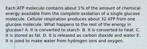 Each ATP molecule contains about 1% of the amount of chemical energy available from the complete oxidation of a single glucose molecule. Cellular respiration produces about 32 ATP from one glucose molecule. What happens to the rest of the energy in glucose? A. It is converted to starch. B. It is converted to heat. C. It is stored as fat. D. It is released as carbon dioxide and water E. It is used to make water from hydrogen ions and oxygen.