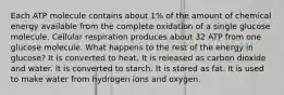 Each ATP molecule contains about 1% of the amount of chemical energy available from the complete oxidation of a single glucose molecule. Cellular respiration produces about 32 ATP from one glucose molecule. What happens to the rest of the energy in glucose? It is converted to heat. It is released as carbon dioxide and water. It is converted to starch. It is stored as fat. It is used to make water from hydrogen ions and oxygen.
