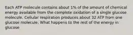 Each ATP molecule contains about 1% of the amount of chemical energy available from the complete oxidation of a single glucose molecule. Cellular respiration produces about 32 ATP from one glucose molecule. What happens to the rest of the energy in glucose
