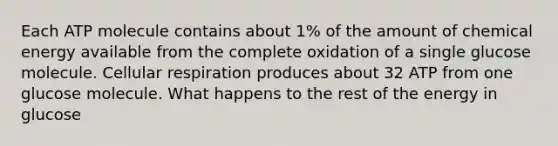 Each ATP molecule contains about 1% of the amount of chemical energy available from the complete oxidation of a single glucose molecule. <a href='https://www.questionai.com/knowledge/k1IqNYBAJw-cellular-respiration' class='anchor-knowledge'>cellular respiration</a> produces about 32 ATP from one glucose molecule. What happens to the rest of the energy in glucose