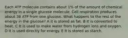 Each ATP molecule contains about 1% of the amount of chemical energy in a single glucose molecule. Cell respiration produces about 38 ATP from one glucose. What happens to the rest of the energy in the glucose? A it is stored as fat. B It is converted to heat. C It is used to make water from hydrogen ions and oxygen. D It is used directly for energy. E It is stored as starch.