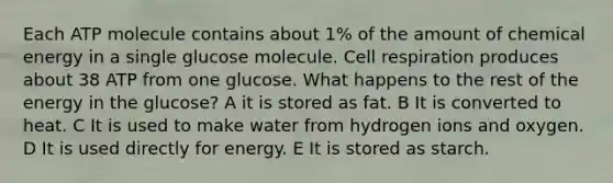 Each ATP molecule contains about 1% of the amount of chemical energy in a single glucose molecule. Cell respiration produces about 38 ATP from one glucose. What happens to the rest of the energy in the glucose? A it is stored as fat. B It is converted to heat. C It is used to make water from hydrogen ions and oxygen. D It is used directly for energy. E It is stored as starch.