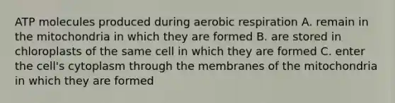 ATP molecules produced during aerobic respiration A. remain in the mitochondria in which they are formed B. are stored in chloroplasts of the same cell in which they are formed C. enter the cell's cytoplasm through the membranes of the mitochondria in which they are formed