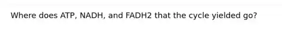 Where does ATP, NADH, and FADH2 that the cycle yielded go?