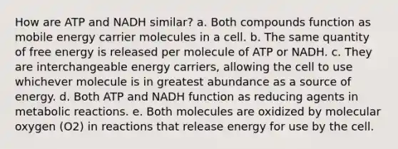 How are ATP and NADH similar? a. Both compounds function as mobile energy carrier molecules in a cell. b. The same quantity of free energy is released per molecule of ATP or NADH. c. They are interchangeable energy carriers, allowing the cell to use whichever molecule is in greatest abundance as a source of energy. d. Both ATP and NADH function as reducing agents in metabolic reactions. e. Both molecules are oxidized by molecular oxygen (O2) in reactions that release energy for use by the cell.