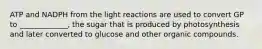 ATP and NADPH from the light reactions are used to convert GP to _____________, the sugar that is produced by photosynthesis and later converted to glucose and other organic compounds.