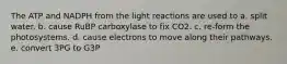 The ATP and NADPH from the light reactions are used to a. split water. b. cause RuBP carboxylase to fix CO2. c. re-form the photosystems. d. cause electrons to move along their pathways. e. convert 3PG to G3P