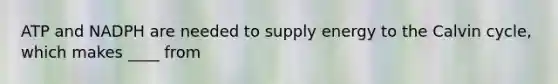 ATP and NADPH are needed to supply energy to the Calvin cycle, which makes ____ from