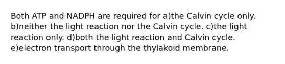 Both ATP and NADPH are required for a)the Calvin cycle only. b)neither the light reaction nor the Calvin cycle. c)the light reaction only. d)both the light reaction and Calvin cycle. e)electron transport through the thylakoid membrane.