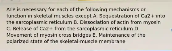 ATP is necessary for each of the following mechanisms or function in skeletal muscles except A. Sequestration of Ca2+ into the sarcoplasmic reticulum B. Dissociation of actin from myosin C. Release of Ca2+ from the sarcoplasmic reticulum D. Movement of myosin cross bridges E. Maintenance of the polarized state of the skeletal-muscle membrane