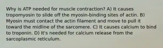 Why is ATP needed for muscle contraction? A) It causes tropomyosin to slide off the myosin-binding sites of actin. B) Myosin must contact the actin filament and move to pull it toward the midline of the sarcomere. C) It causes calcium to bind to troponin. D) It's needed for calcium release from the sarcoplasmic reticulum.