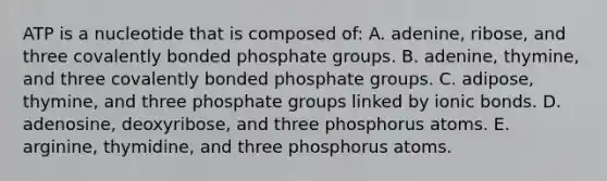 ATP is a nucleotide that is composed of: A. adenine, ribose, and three covalently bonded phosphate groups. B. adenine, thymine, and three covalently bonded phosphate groups. C. adipose, thymine, and three phosphate groups linked by ionic bonds. D. adenosine, deoxyribose, and three phosphorus atoms. E. arginine, thymidine, and three phosphorus atoms.