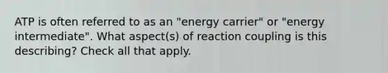 ATP is often referred to as an "energy carrier" or "energy intermediate". What aspect(s) of reaction coupling is this describing? Check all that apply.