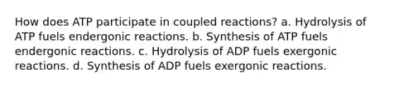 How does ATP participate in coupled reactions? a. Hydrolysis of ATP fuels endergonic reactions. b. Synthesis of ATP fuels endergonic reactions. c. Hydrolysis of ADP fuels exergonic reactions. d. Synthesis of ADP fuels exergonic reactions.