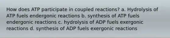 How does ATP participate in coupled reactions? a. Hydrolysis of ATP fuels endergonic reactions b. synthesis of ATP fuels endergonic reactions c. hydrolysis of ADP fuels exergonic reactions d. synthesis of ADP fuels exergonic reactions