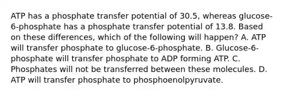 ATP has a phosphate transfer potential of 30.5, whereas glucose-6-phosphate has a phosphate transfer potential of 13.8. Based on these differences, which of the following will happen? A. ATP will transfer phosphate to glucose-6-phosphate. B. Glucose-6-phosphate will transfer phosphate to ADP forming ATP. C. Phosphates will not be transferred between these molecules. D. ATP will transfer phosphate to phosphoenolpyruvate.