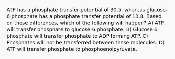 ATP has a phosphate transfer potential of 30.5, whereas glucose-6-phosphate has a phosphate transfer potential of 13.8. Based on these differences, which of the following will happen? A) ATP will transfer phosphate to glucose-6-phosphate. B) Glucose-6-phosphate will transfer phosphate to ADP forming ATP. C) Phosphates will not be transferred between these molecules. D) ATP will transfer phosphate to phosphoenolpyruvate.