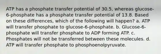 ATP has a phosphate transfer potential of 30.5, whereas glucose-6-phosphate has a phosphate transfer potential of 13.8. Based on these differences, which of the following will happen? a. ATP will transfer phosphate to glucose-6-phosphate. b. Glucose-6-phosphate will transfer phosphate to ADP forming ATP. c. Phosphates will not be transferred between these molecules. d. ATP will transfer phosphate to phosphoenolpyruvate.