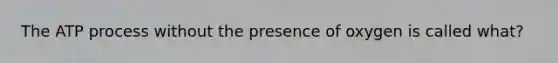 The ATP process without the presence of oxygen is called what?