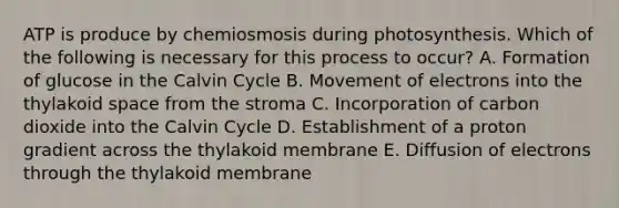 ATP is produce by chemiosmosis during photosynthesis. Which of the following is necessary for this process to occur? A. Formation of glucose in the Calvin Cycle B. Movement of electrons into the thylakoid space from the stroma C. Incorporation of carbon dioxide into the Calvin Cycle D. Establishment of a proton gradient across the thylakoid membrane E. Diffusion of electrons through the thylakoid membrane