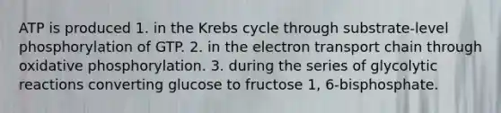 ATP is produced 1. in the Krebs cycle through substrate-level phosphorylation of GTP. 2. in <a href='https://www.questionai.com/knowledge/k57oGBr0HP-the-electron-transport-chain' class='anchor-knowledge'>the electron transport chain</a> through <a href='https://www.questionai.com/knowledge/kFazUb9IwO-oxidative-phosphorylation' class='anchor-knowledge'>oxidative phosphorylation</a>. 3. during the series of glycolytic reactions converting glucose to fructose 1, 6-bisphosphate.