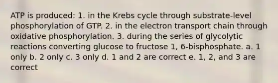 ATP is produced: 1. in the Krebs cycle through substrate-level phosphorylation of GTP. 2. in the electron transport chain through oxidative phosphorylation. 3. during the series of glycolytic reactions converting glucose to fructose 1, 6-bisphosphate. a. 1 only b. 2 only c. 3 only d. 1 and 2 are correct e. 1, 2, and 3 are correct