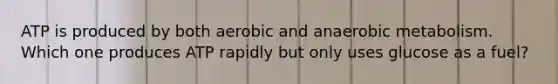 ATP is produced by both aerobic and anaerobic metabolism. Which one produces ATP rapidly but only uses glucose as a fuel?