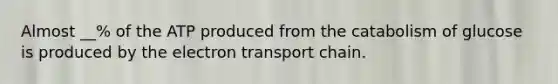 Almost __% of the ATP produced from the catabolism of glucose is produced by the electron transport chain.
