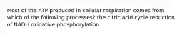 Most of the ATP produced in cellular respiration comes from which of the following processes? the citric acid cycle reduction of NADH oxidative phosphorylation