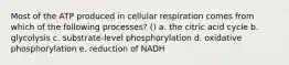 Most of the ATP produced in cellular respiration comes from which of the following processes? () a. the citric acid cycle b. glycolysis c. substrate-level phosphorylation d. oxidative phosphorylation e. reduction of NADH