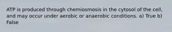 ATP is produced through chemiosmosis in the cytosol of the cell, and may occur under aerobic or anaerobic conditions. a) True b) False