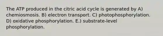 The ATP produced in the citric acid cycle is generated by A) chemiosmosis. B) electron transport. C) photophosphorylation. D) oxidative phosphorylation. E.) substrate-level phosphorylation.